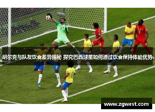 胡尔克与队友饮食差异揭秘 探究巴西球星如何通过饮食保持体能优势