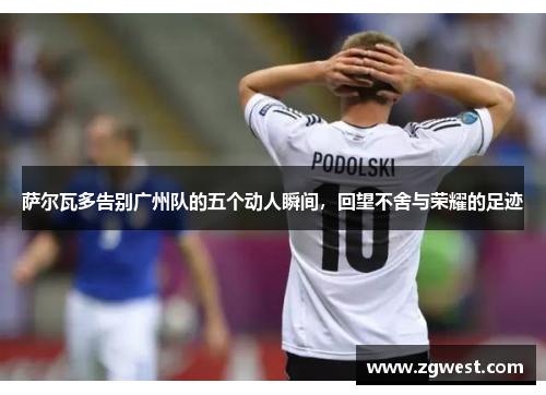 萨尔瓦多告别广州队的五个动人瞬间，回望不舍与荣耀的足迹