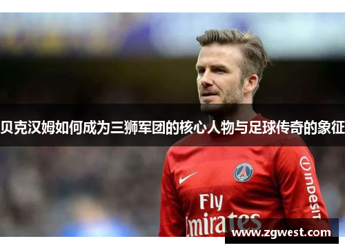 贝克汉姆如何成为三狮军团的核心人物与足球传奇的象征