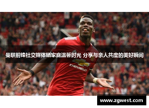 曼联前锋社交媒体晒家庭温馨时光 分享与亲人共度的美好瞬间