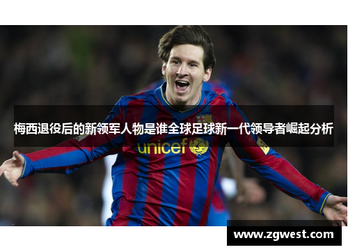 梅西退役后的新领军人物是谁全球足球新一代领导者崛起分析